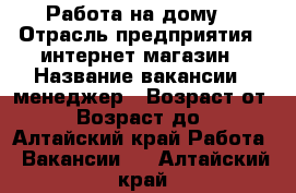 Работа на дому. › Отрасль предприятия ­ интернет-магазин › Название вакансии ­ менеджер › Возраст от ­ 18 › Возраст до ­ 50 - Алтайский край Работа » Вакансии   . Алтайский край